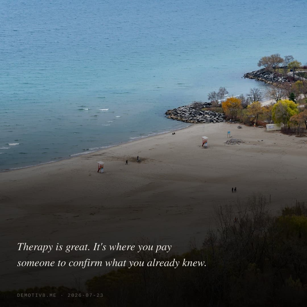 Therapy is great. It's where you pay someone to confirm what you already knew.