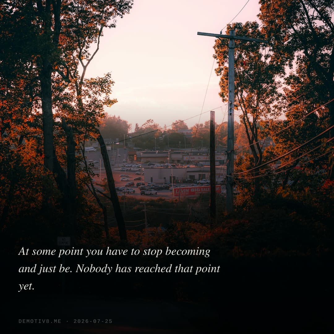 At some point you have to stop becoming and just be. Nobody has reached that point yet.